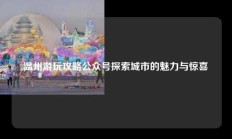 温州游玩攻略公众号探索城市的魅力与惊喜