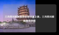 三月四川旅游推荐探秘川渝之美，三月四川旅游推荐攻略