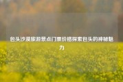 包头沙漠旅游景点门票价格探索包头的神秘魅力