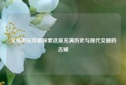 义乌游玩攻略探索这座充满历史与现代交融的古城