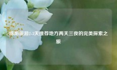 绵阳旅游2-3天推荐地方两天三夜的完美探索之旅