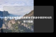 亲子旅游推荐路线探索亲子旅途中美好时光的旅行指南