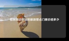 桂林周边好玩的旅游景点门票价格多少