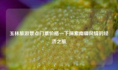 玉林旅游景点门票价格一下探索南疆风情的经济之旅