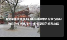 多伦草原旅游景点门票价格探索多伦蒙古族自治县的神秘魅力——多伦草原的旅游攻略