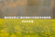 国内旅游景点门票价格排行价格探寻中国风景的经济价值