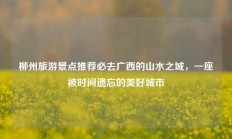 柳州旅游景点推荐必去广西的山水之城，一座被时间遗忘的美好城市