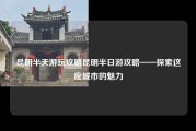 昆明半天游玩攻略昆明半日游攻略——探索这座城市的魅力