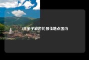 3月亲子旅游的最佳地点国内