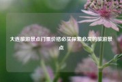 大连旅游景点门票价格必买探索必买的旅游景点