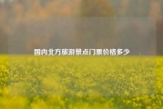 国内北方旅游景点门票价格多少