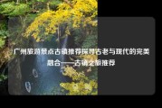 广州旅游景点古镇推荐探寻古老与现代的完美融合——古镇之旅推荐