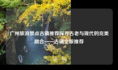 广州旅游景点古镇推荐探寻古老与现代的完美融合——古镇之旅推荐