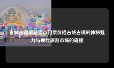 古城古镇旅游景点门票价格古城古镇的神秘魅力与现代旅游市场的碰撞