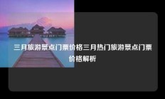 三月旅游景点门票价格三月热门旅游景点门票价格解析