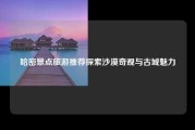 哈密景点旅游推荐探索沙漠奇观与古城魅力