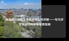 深圳游玩攻略学生党深圳玩转攻略——专为学生党设计的深度探索指南