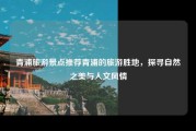 青浦旅游景点推荐青浦的旅游胜地，探寻自然之美与人文风情