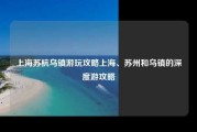 上海苏杭乌镇游玩攻略上海、苏州和乌镇的深度游攻略
