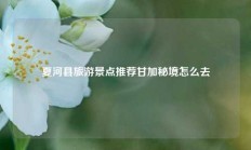 夏河县旅游景点推荐甘加秘境怎么去