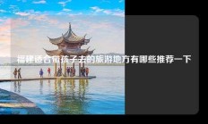 福建适合带孩子去的旅游地方有哪些推荐一下