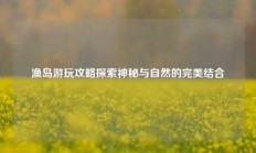 渔岛游玩攻略探索神秘与自然的完美结合