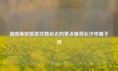 湖南衡阳旅游攻略必去的景点推荐长沙市橘子洲