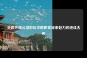 天津外滩公园游玩攻略探索城市魅力的绝佳去处