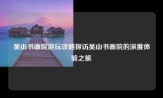 吴山书画院游玩攻略探访吴山书画院的深度体验之旅