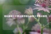 烟台旅游十大景点推荐烟台旅游十大景点推荐