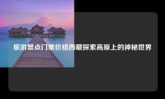 旅游景点门票价格西藏探索高原上的神秘世界