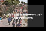 三日游最佳地方好玩的旅游景点推荐三日游的最佳目的地及玩点推荐