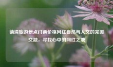 德清旅游景点门票价格网红自然与人文的完美交融，寻找心中的网红之地