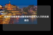 桂林兴安旅游景点推荐探寻自然与人文的完美融合