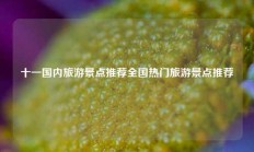十一国内旅游景点推荐全国热门旅游景点推荐