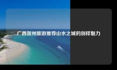 广西贺州旅游推荐山水之城的别样魅力