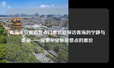 青海平安旅游景点门票价格探访青海的宁静与美丽——探索平安旅游景点的票价