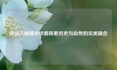 游玩云南腾冲攻略探索历史与自然的完美融合