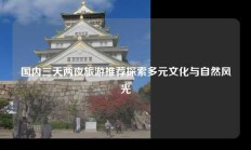 国内三天两夜旅游推荐探索多元文化与自然风光