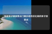短途亲子旅游景点门票价格性价比高的亲子游景点