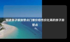 短途亲子旅游景点门票价格性价比高的亲子游景点