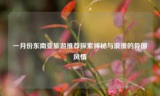 一月份东南亚旅游推荐探索神秘与浪漫的异国风情