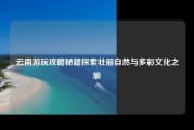 云南游玩攻略秘籍探索壮丽自然与多彩文化之旅