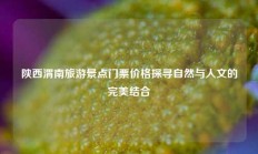 陕西渭南旅游景点门票价格探寻自然与人文的完美结合