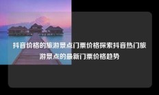 抖音价格的旅游景点门票价格探索抖音热门旅游景点的最新门票价格趋势