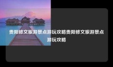 贵阳修文旅游景点游玩攻略贵阳修文旅游景点游玩攻略