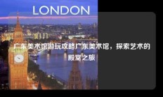 广东美术馆游玩攻略广东美术馆，探索艺术的殿堂之旅