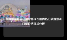 国内旅游景点门票价格现在国内热门旅游景点门票价格现状分析