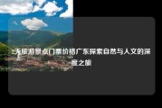 2天旅游景点门票价格广东探索自然与人文的深度之旅
