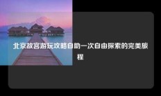 北京故宫游玩攻略自助一次自由探索的完美旅程